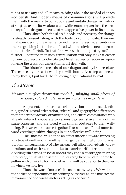 tudes to use any and all means to bring about the needed changes —or perish. And modern means of communications will provide them with the means to both update and imitate the earlier hydra’ strengths, avoid its weaknesses ~while guarding against the ten- dency of the dragons to concentrate oppressive power in s hands.  ‘Thus, since both the shared needs and necessity for change is already present, along with the tools to communicate, then our final consideration is whether or not these masses must centralize their organizing (not to be confused with the obvious need to coor- dinate their efforts!). To that I answer with an emphatic, ‘no!” and further, I contend that such centralization will only make it easier for our oppressors to identify and level repression upon us ~pro- longing the crisis our generation must deal with.  “The historical records of our dragon and hydra are clear. ‘The choie ich you will choose. As a step connected to mythesis, I put forth the foliowing organizational format  The Mosaic  Mosaic: a surface decoration made by inlaying small pieces variously colored material to form pictures or patterns.  At present, there are sectarian divisions due to racial, eth- nic, gender, sexual orientation, cultural, and geographic differenc that hinder individuals, organizations, and entire communities who already interact, cooperate to various degrees, share many of the same concerns, and are faced with similar obstacles to their well- being. But we can all come together like > and more to- ward creating positive changes in our collective well-being.  ‘The “mosaic” will not be an effort directed toward imposing any type of multi-racial, multi-cthnic, gender neutral or conformist utopian universalism. No! The mosaie will allow individuals, orga- nizations, and entire communities to exercise self-determination in deciding what types of social orders they choose to struggle to bring into being, while at the same time learning how to better come to- gether with others to form societies that will be superior to the ones in which we now live.  ‘Thus, the word “mosaic” fits us in many ws tothe dictionary definition by defining ourselves movement of oppressed sectors acting in concert.”  . We will add ‘the mosaic: the  